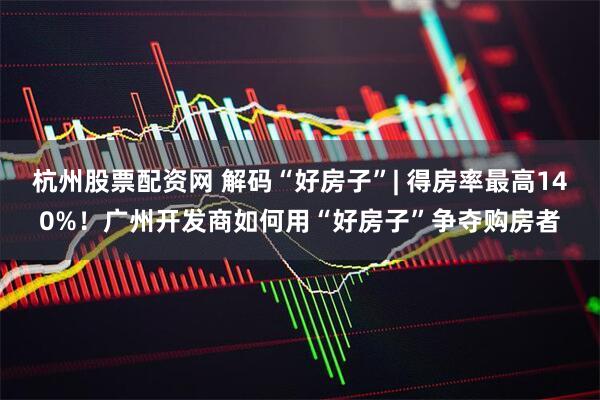 杭州股票配资网 解码“好房子”| 得房率最高140%！广州开发商如何用“好房子”争夺购房者