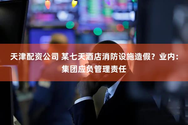 天津配资公司 某七天酒店消防设施造假？业内：集团应负管理责任