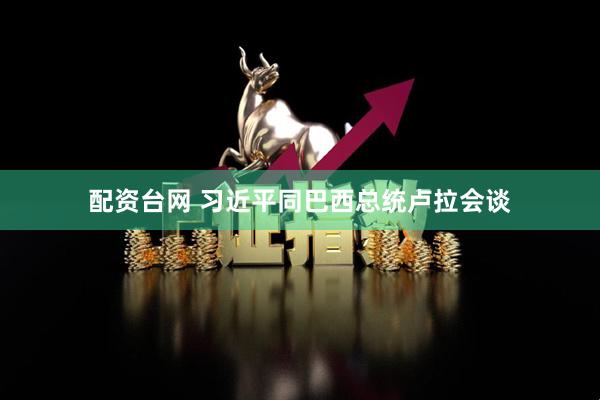配资台网 习近平同巴西总统卢拉会谈