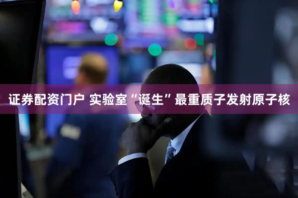证券配资门户 实验室“诞生”最重质子发射原子核