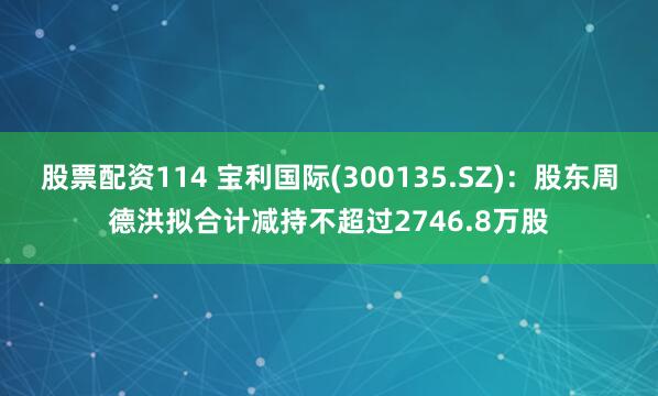 股票配资114 宝利国际(300135.SZ)：股东周德洪拟合计减持不超过2746.8万股