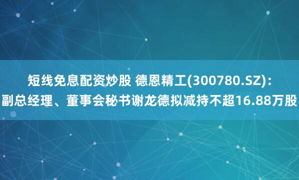 短线免息配资炒股 德恩精工(300780.SZ)：副总经理、董事会秘书谢龙德拟减持不超16.88万股