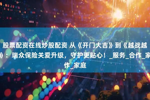 股票配资在线炒股配资 从《开门大吉》到《越战越勇》：瑞众保险关爱升级，守护更贴心！_服务_合作_家庭