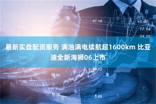 最新实盘配资服务 满油满电续航超1600km 比亚迪全新海狮06上市