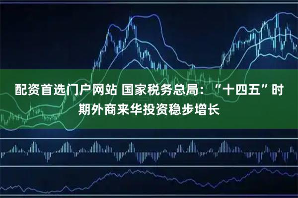 配资首选门户网站 国家税务总局：“十四五”时期外商来华投资稳步增长