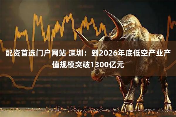 配资首选门户网站 深圳：到2026年底低空产业产值规模突破1300亿元