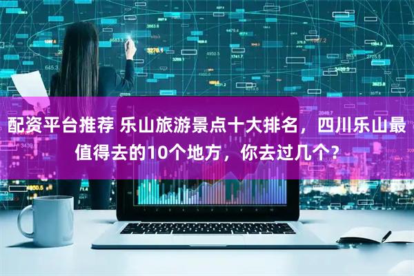 配资平台推荐 乐山旅游景点十大排名，四川乐山最值得去的10个地方，你去过几个？