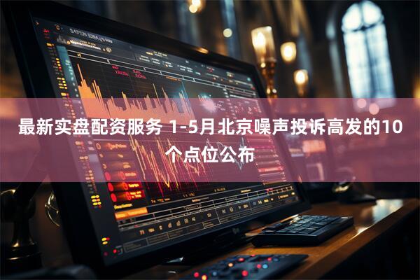 最新实盘配资服务 1-5月北京噪声投诉高发的10个点位公布