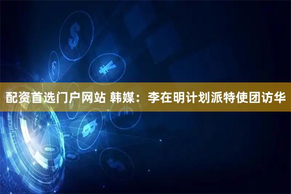 配资首选门户网站 韩媒：李在明计划派特使团访华