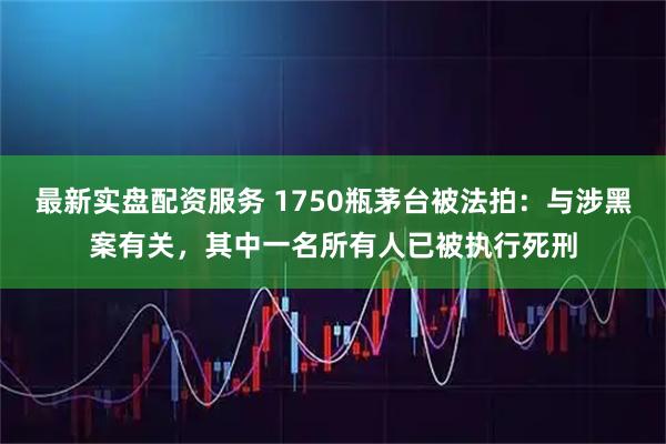 最新实盘配资服务 1750瓶茅台被法拍：与涉黑案有关，其中一名所有人已被执行死刑