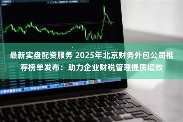最新实盘配资服务 2025年北京财务外包公司推荐榜单发布：助力企业财税管理提质增效