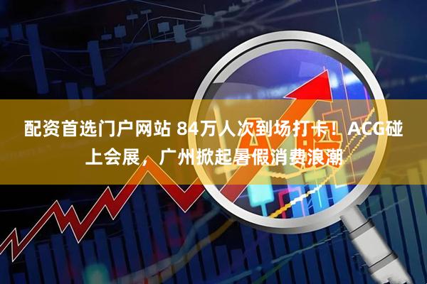 配资首选门户网站 84万人次到场打卡！ACG碰上会展，广州掀起暑假消费浪潮