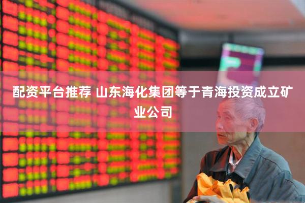 配资平台推荐 山东海化集团等于青海投资成立矿业公司