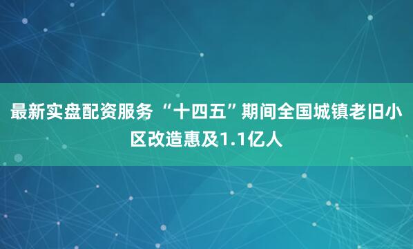 最新实盘配资服务 “十四五”期间全国城镇老旧小区改造惠及1.1亿人