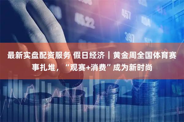 最新实盘配资服务 假日经济｜黄金周全国体育赛事扎堆，“观赛+消费”成为新时尚
