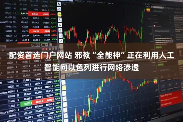 配资首选门户网站 邪教“全能神”正在利用人工智能向以色列进行网络渗透