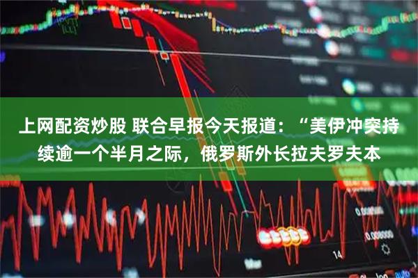 上网配资炒股 联合早报今天报道：“美伊冲突持续逾一个半月之际，俄罗斯外长拉夫罗夫本