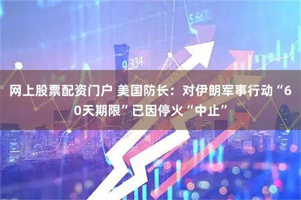 网上股票配资门户 美国防长：对伊朗军事行动“60天期限”已因停火“中止”