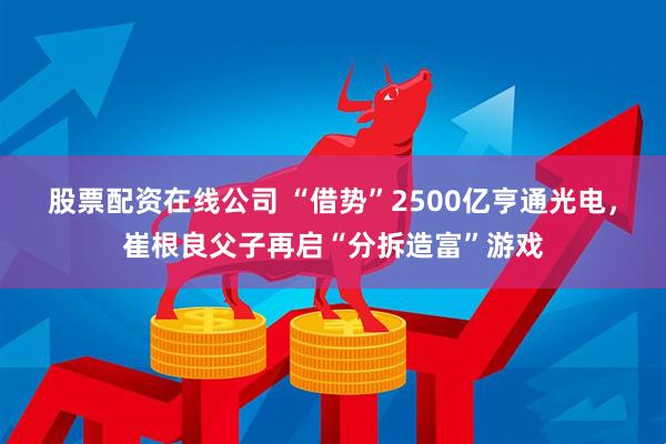 股票配资在线公司 “借势”2500亿亨通光电，崔根良父子再启“分拆造富”游戏