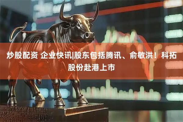 炒股配资 企业快讯|股东包括腾讯、俞敏洪!科拓股份赴港上市
