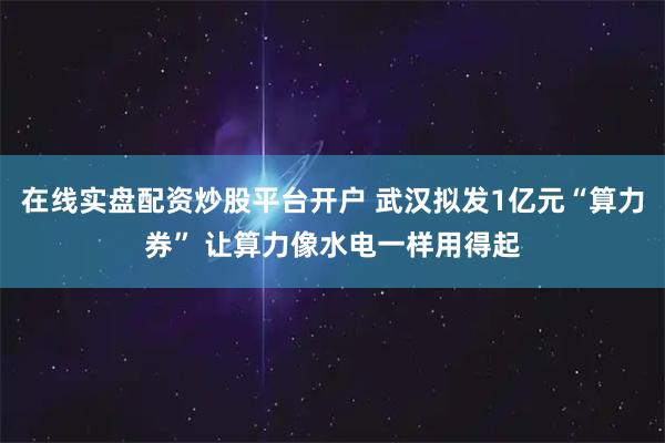 在线实盘配资炒股平台开户 武汉拟发1亿元“算力券” 让算力像水电一样用得起