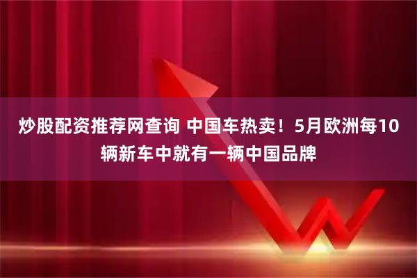 炒股配资推荐网查询 中国车热卖！5月欧洲每10辆新车中就有一辆中国品牌