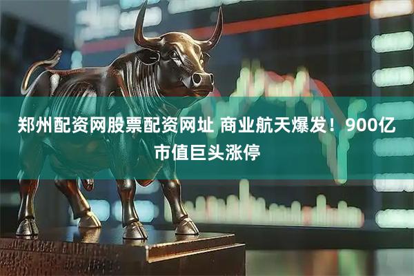 郑州配资网股票配资网址 商业航天爆发！900亿市值巨头涨停
