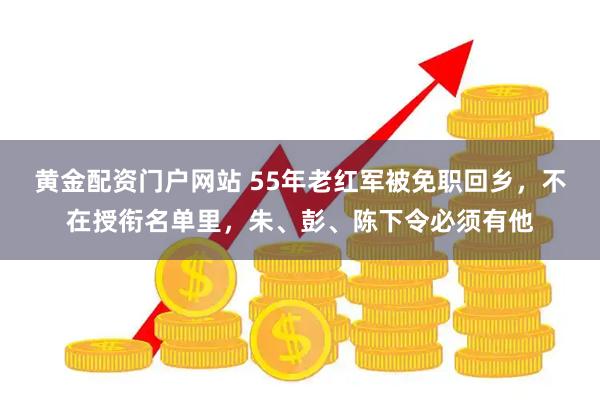 黄金配资门户网站 55年老红军被免职回乡，不在授衔名单里，朱、彭、陈下令必须有他