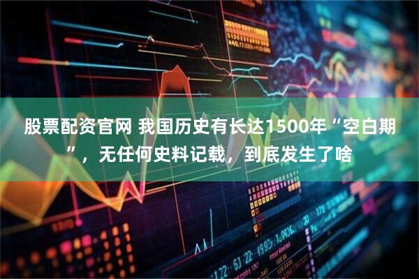 股票配资官网 我国历史有长达1500年“空白期”，无任何史料记载，到底发生了啥
