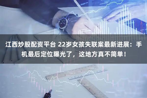 江西炒股配资平台 22岁女孩失联案最新进展：手机最后定位曝光了，这地方真不简单！