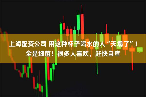 上海配资公司 用这种杯子喝水的人“天塌了”！全是细菌！很多人喜欢，赶快自查